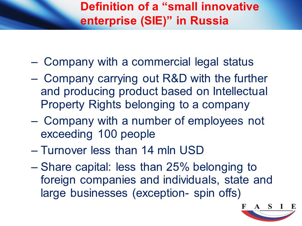 Definition of a small innovative enterprise (SIE) in Russia – Company with a commercial legal status – Company carrying out R&D with the further and producing product based on Intellectual Property Rights belonging to a company – Company with a number of employees not exceeding 100 people –Turnover less than 14 mln USD –Share capital: less than 25% belonging to foreign companies and individuals, state and large businesses (exception- spin offs)