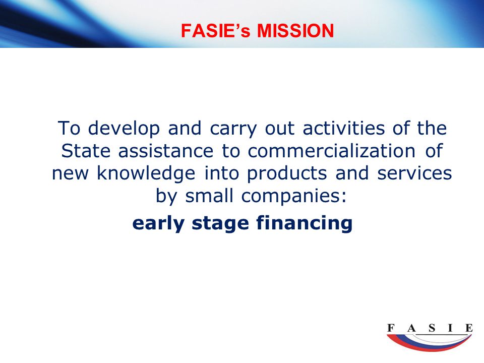 FASIE’s MISSION To develop and carry out activities of the State assistance to commercialization of new knowledge into products and services by small companies: early stage financing