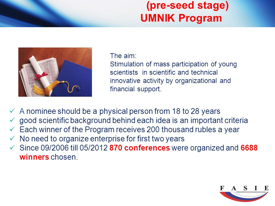 (pre-seed stage) UMNIK Program A nominee should be a physical person from 18 to 28 years good scientific background behind each idea is an important criteria Each winner of the Program receives 200 thousand rubles a year No need to organize enterprise for first two years Since 09/2006 till 05/ conferences were organized and 6688 winners chosen.