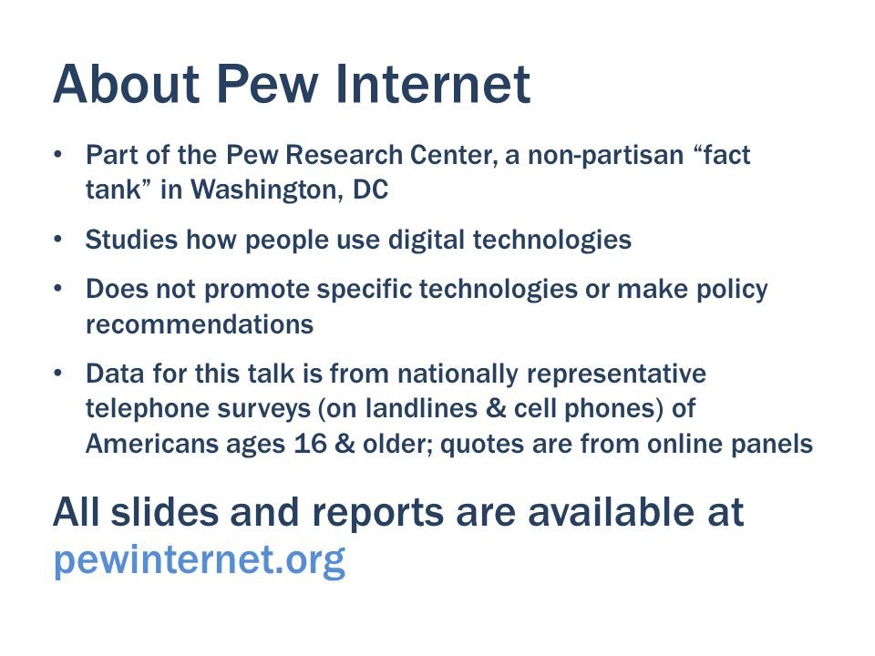 About Pew Internet Part of the Pew Research Center, a non-partisan fact tank in Washington, DC Studies how people use digital technologies Does not promote specific technologies or make policy recommendations Data for this talk is from nationally representative telephone surveys (on landlines & cell phones) of Americans ages 16 & older; quotes are from online panels All slides and reports are available at pewinternet.org