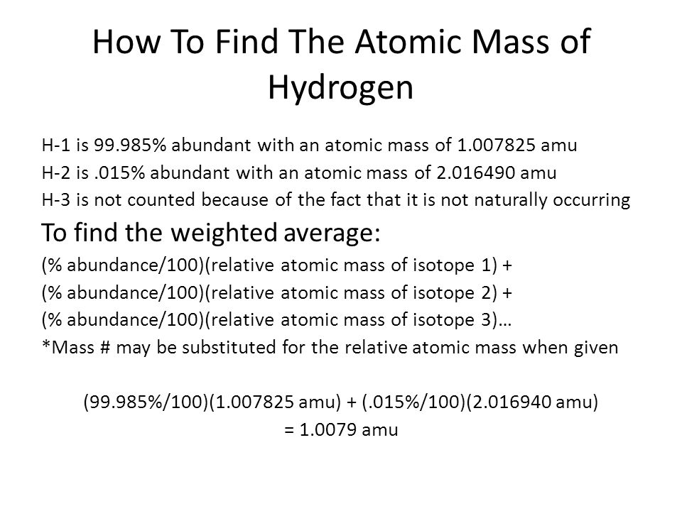 How To Find The Atomic Mass of Hydrogen H-1 is % abundant with an atomic mass of amu H-2 is.015% abundant with an atomic mass of amu H-3 is not counted because of the fact that it is not naturally occurring To find the weighted average: (% abundance/100)(relative atomic mass of isotope 1) + (% abundance/100)(relative atomic mass of isotope 2) + (% abundance/100)(relative atomic mass of isotope 3)… *Mass # may be substituted for the relative atomic mass when given (99.985%/100)( amu) + (.015%/100)( amu) = amu