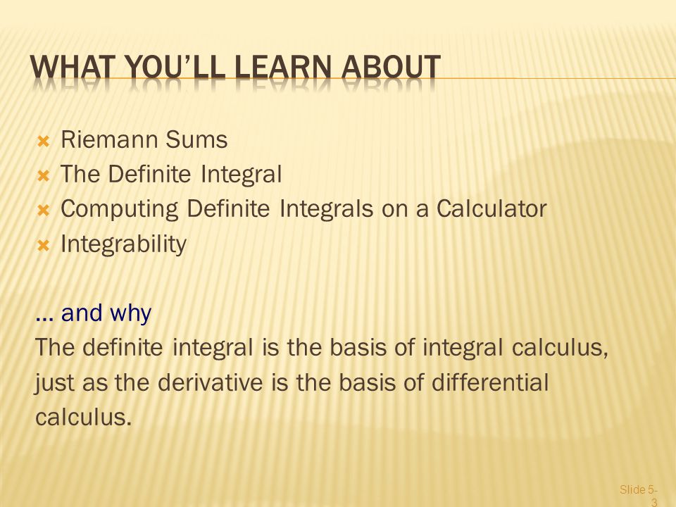  Riemann Sums  The Definite Integral  Computing Definite Integrals on a Calculator  Integrability … and why The definite integral is the basis of integral calculus, just as the derivative is the basis of differential calculus.