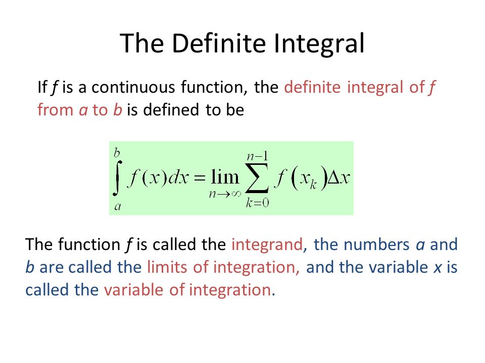 The Definite Integral If f is a continuous function, the definite integral of f from a to b is defined to be The function f is called the integrand, the numbers a and b are called the limits of integration, and the variable x is called the variable of integration.
