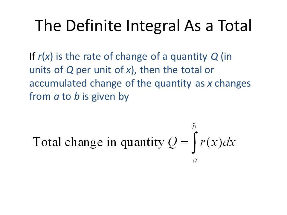 The Definite Integral As a Total If r(x) is the rate of change of a quantity Q (in units of Q per unit of x), then the total or accumulated change of the quantity as x changes from a to b is given by