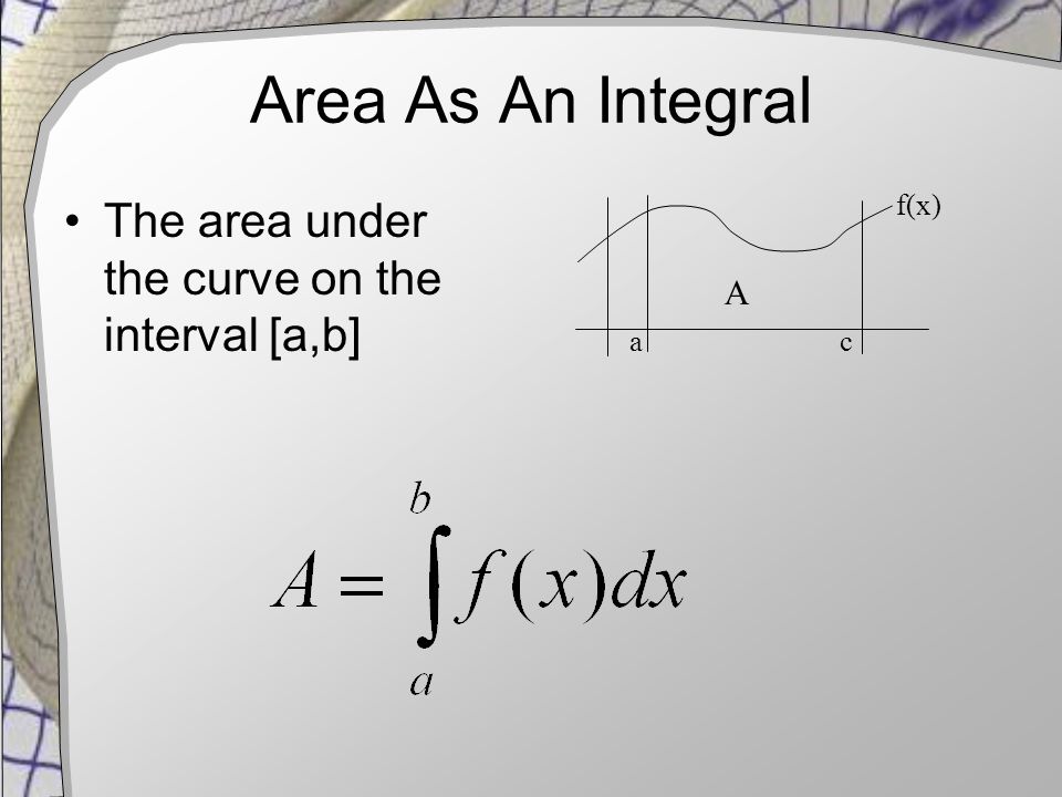 Area As An Integral The area under the curve on the interval [a,b] a c f(x) A