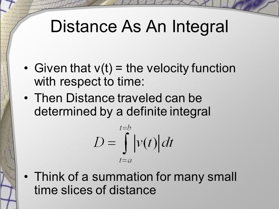 Distance As An Integral Given that v(t) = the velocity function with respect to time: Then Distance traveled can be determined by a definite integral Think of a summation for many small time slices of distance
