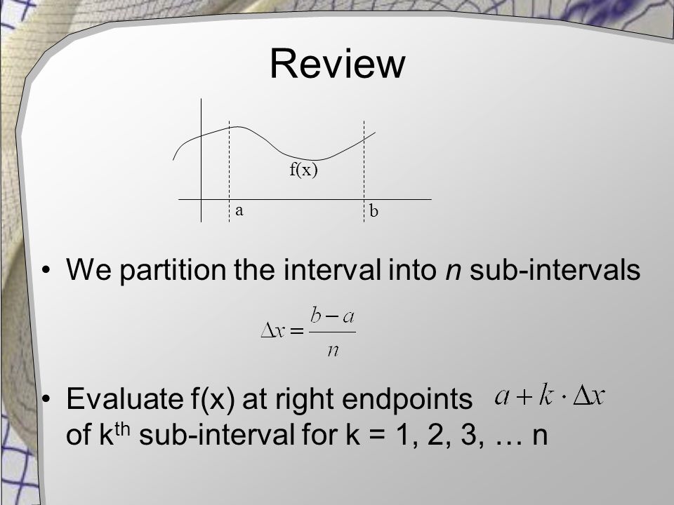 Review We partition the interval into n sub-intervals Evaluate f(x) at right endpoints of k th sub-interval for k = 1, 2, 3, … n a b f(x)