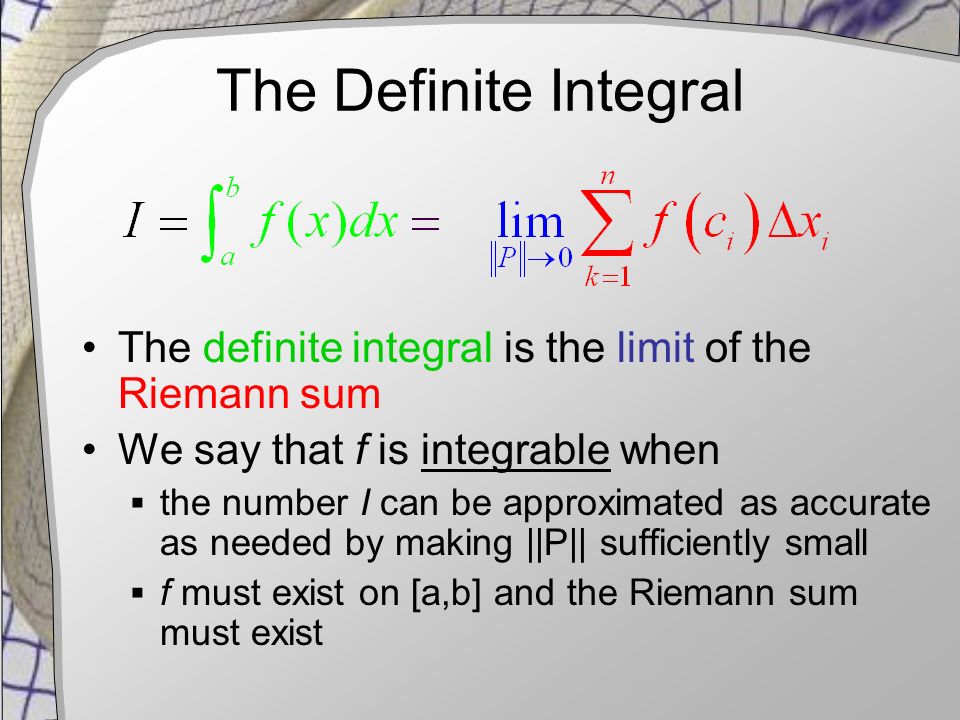 The Definite Integral The definite integral is the limit of the Riemann sum We say that f is integrable when  the number I can be approximated as accurate as needed by making ||P|| sufficiently small  f must exist on [a,b] and the Riemann sum must exist