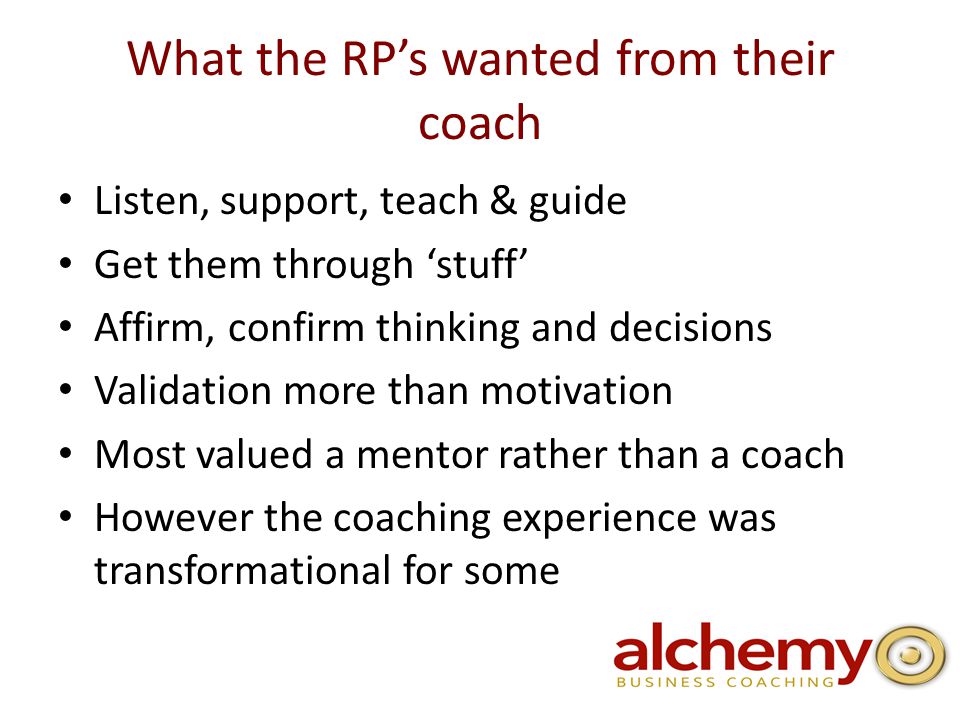 What the RP’s wanted from their coach Listen, support, teach & guide Get them through ‘stuff’ Affirm, confirm thinking and decisions Validation more than motivation Most valued a mentor rather than a coach However the coaching experience was transformational for some