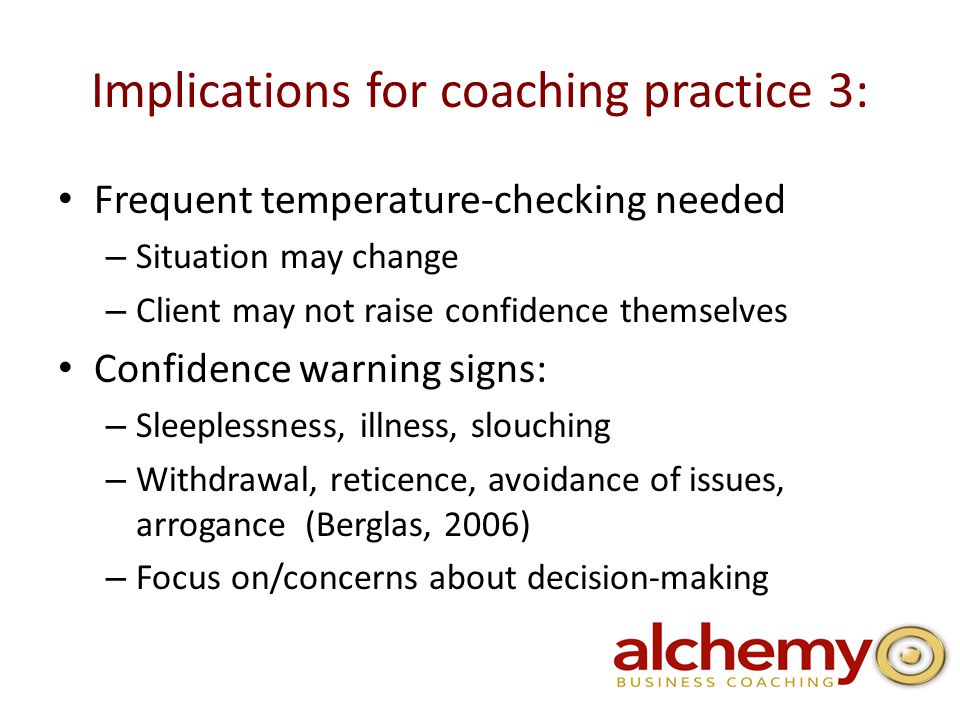 Implications for coaching practice 3: Frequent temperature-checking needed – Situation may change – Client may not raise confidence themselves Confidence warning signs: – Sleeplessness, illness, slouching – Withdrawal, reticence, avoidance of issues, arrogance (Berglas, 2006) – Focus on/concerns about decision-making