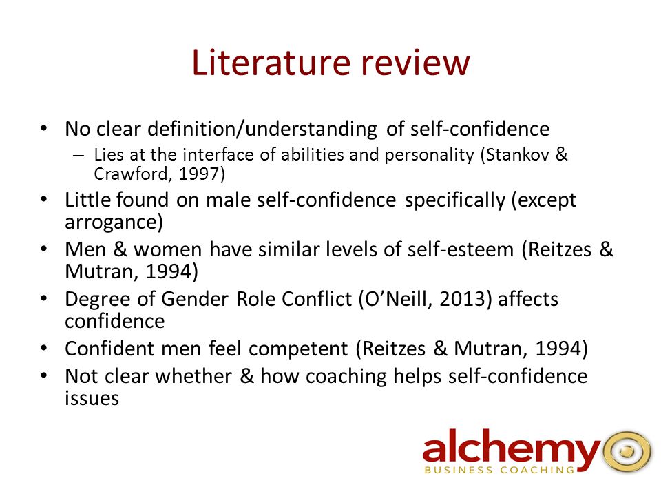 Literature review No clear definition/understanding of self-confidence – Lies at the interface of abilities and personality (Stankov & Crawford, 1997) Little found on male self-confidence specifically (except arrogance) Men & women have similar levels of self-esteem (Reitzes & Mutran, 1994) Degree of Gender Role Conflict (O’Neill, 2013) affects confidence Confident men feel competent (Reitzes & Mutran, 1994) Not clear whether & how coaching helps self-confidence issues