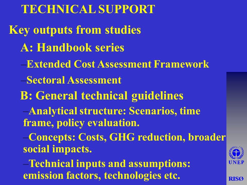 TECHNICAL SUPPORT Key outputs from studies u A: Handbook series –Extended Cost Assessment Framework –Sectoral Assessment B: General technical guidelines –Analytical structure: Scenarios, time frame, policy evaluation.