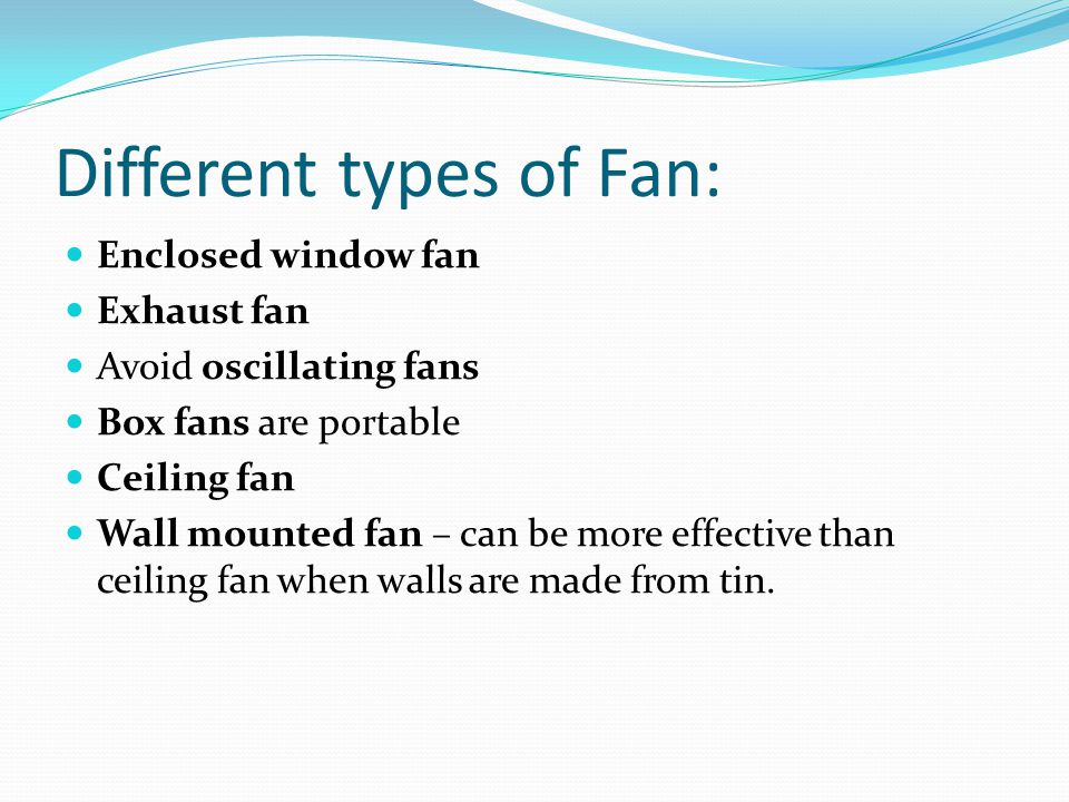 Different types of Fan: Enclosed window fan Exhaust fan Avoid oscillating fans Box fans are portable Ceiling fan Wall mounted fan – can be more effective than ceiling fan when walls are made from tin.