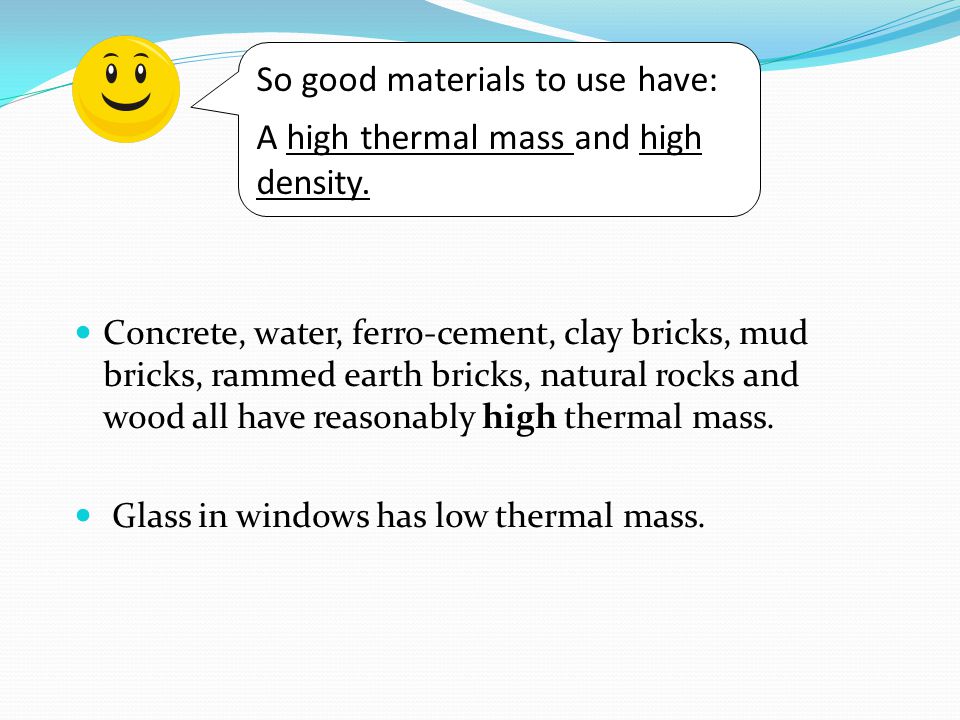 Concrete, water, ferro-cement, clay bricks, mud bricks, rammed earth bricks, natural rocks and wood all have reasonably high thermal mass.