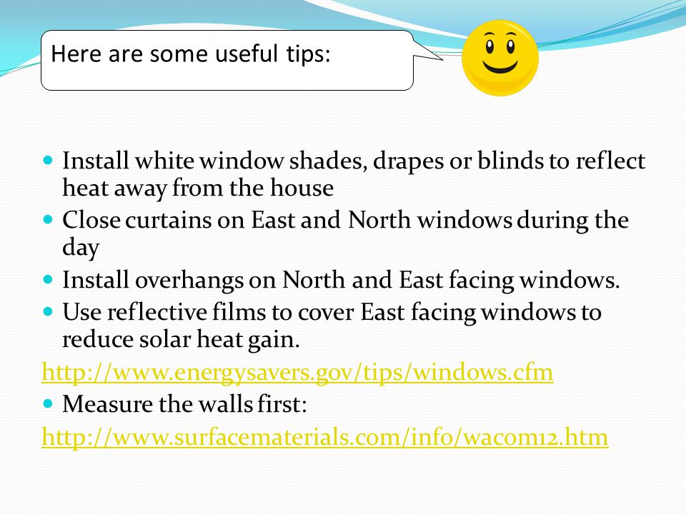 Install white window shades, drapes or blinds to reflect heat away from the house Close curtains on East and North windows during the day Install overhangs on North and East facing windows.