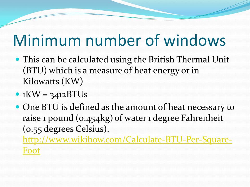 Minimum number of windows This can be calculated using the British Thermal Unit (BTU) which is a measure of heat energy or in Kilowatts (KW) 1KW = 3412BTUs One BTU is defined as the amount of heat necessary to raise 1 pound (0.454kg) of water 1 degree Fahrenheit (0.55 degrees Celsius).