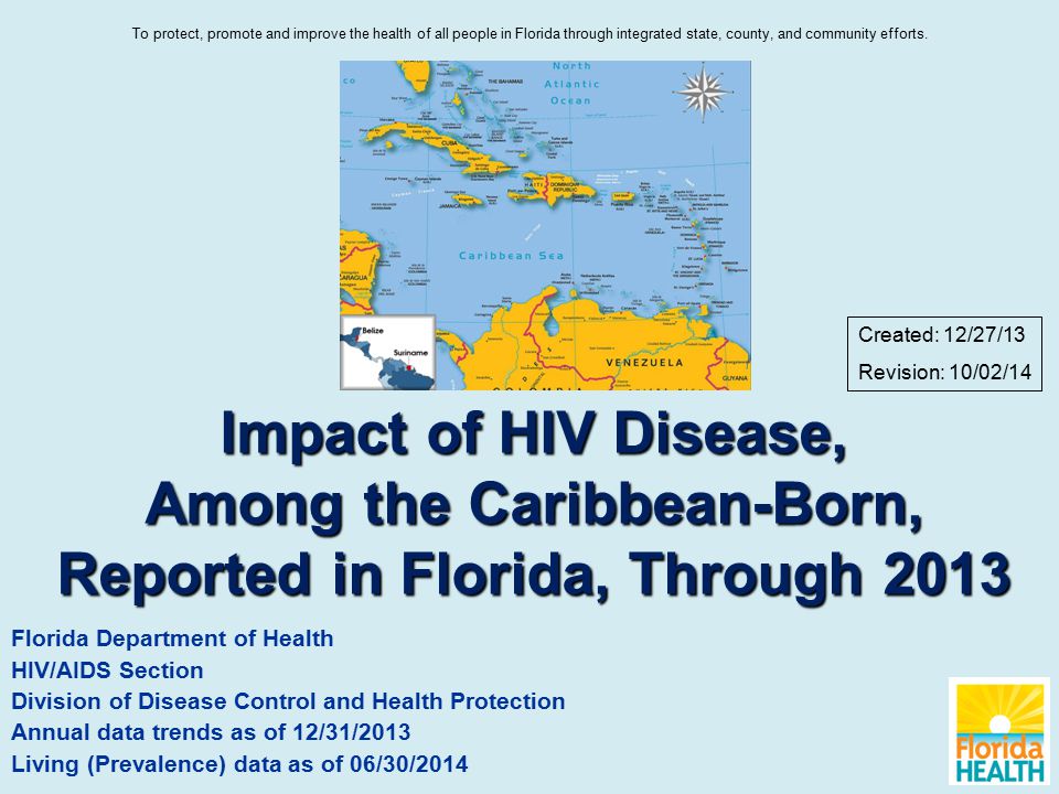Impact of HIV Disease, Among the Caribbean-Born, Reported in Florida, Through 2013 Florida Department of Health HIV/AIDS Section Division of Disease Control and Health Protection Annual data trends as of 12/31/2013 Living (Prevalence) data as of 06/30/2014 Created: 12/27/13 Revision: 10/02/14 To protect, promote and improve the health of all people in Florida through integrated state, county, and community efforts.