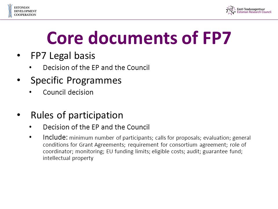 Core documents of FP7 FP7 Legal basis Decision of the EP and the Council Specific Programmes Council decision Rules of participation Decision of the EP and the Council Include: minimum number of participants; calls for proposals; evaluation; general conditions for Grant Agreements; requirement for consortium agreement; role of coordinator; monitoring; EU funding limits; eligible costs; audit; guarantee fund; intellectual property
