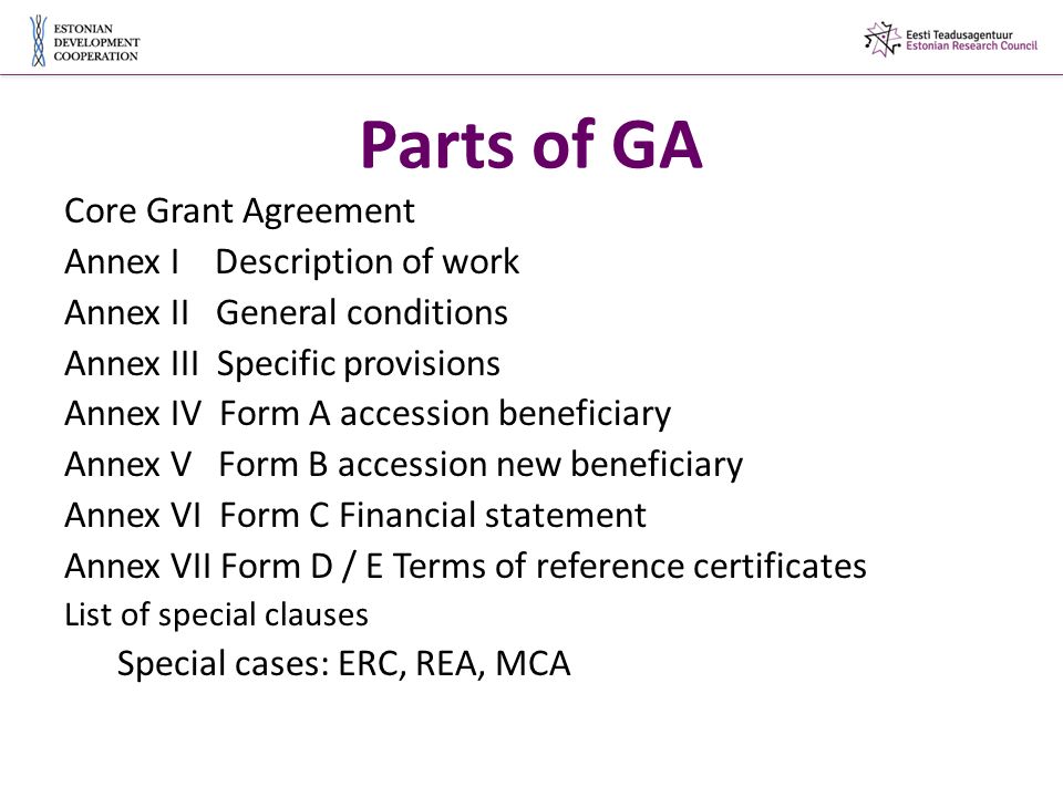Parts of GA Core Grant Agreement Annex I Description of work Annex II General conditions Annex III Specific provisions Annex IV Form A accession beneficiary Annex V Form B accession new beneficiary Annex VI Form C Financial statement Annex VII Form D / E Terms of reference certificates List of special clauses Special cases: ERC, REA, MCA