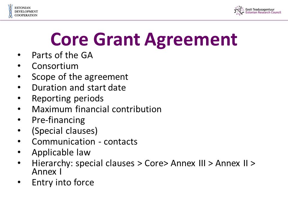 Core Grant Agreement Parts of the GA Consortium Scope of the agreement Duration and start date Reporting periods Maximum financial contribution Pre-financing (Special clauses) Communication - contacts Applicable law Hierarchy: special clauses > Core> Annex III > Annex II > Annex I Entry into force