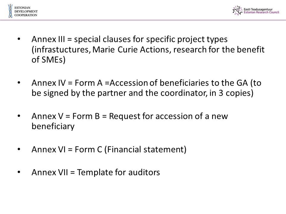 Annex III = special clauses for specific project types (infrastuctures, Marie Curie Actions, research for the benefit of SMEs) Annex IV = Form A =Accession of beneficiaries to the GA (to be signed by the partner and the coordinator, in 3 copies) Annex V = Form B = Request for accession of a new beneficiary Annex VI = Form C (Financial statement) Annex VII = Template for auditors