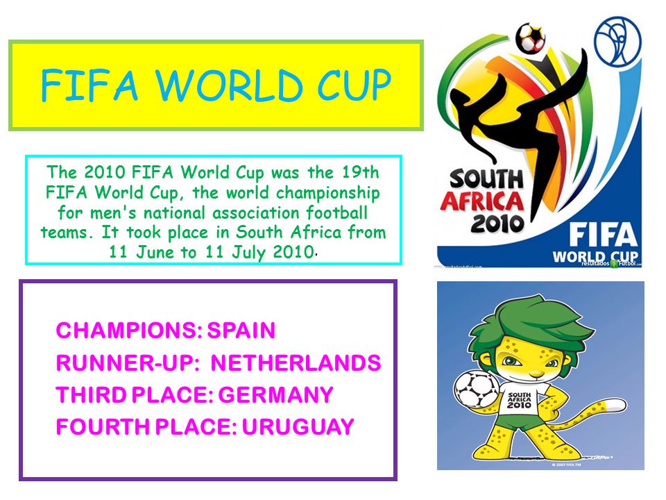 FIFA WORLD CUP CHAMPIONS: SPAIN RUNNER-UP: NETHERLANDS THIRD PLACE: GERMANY FOURTH PLACE: URUGUAY The 2010 FIFA World Cup was the 19th FIFA World Cup, the world championship for men s national association football teams.