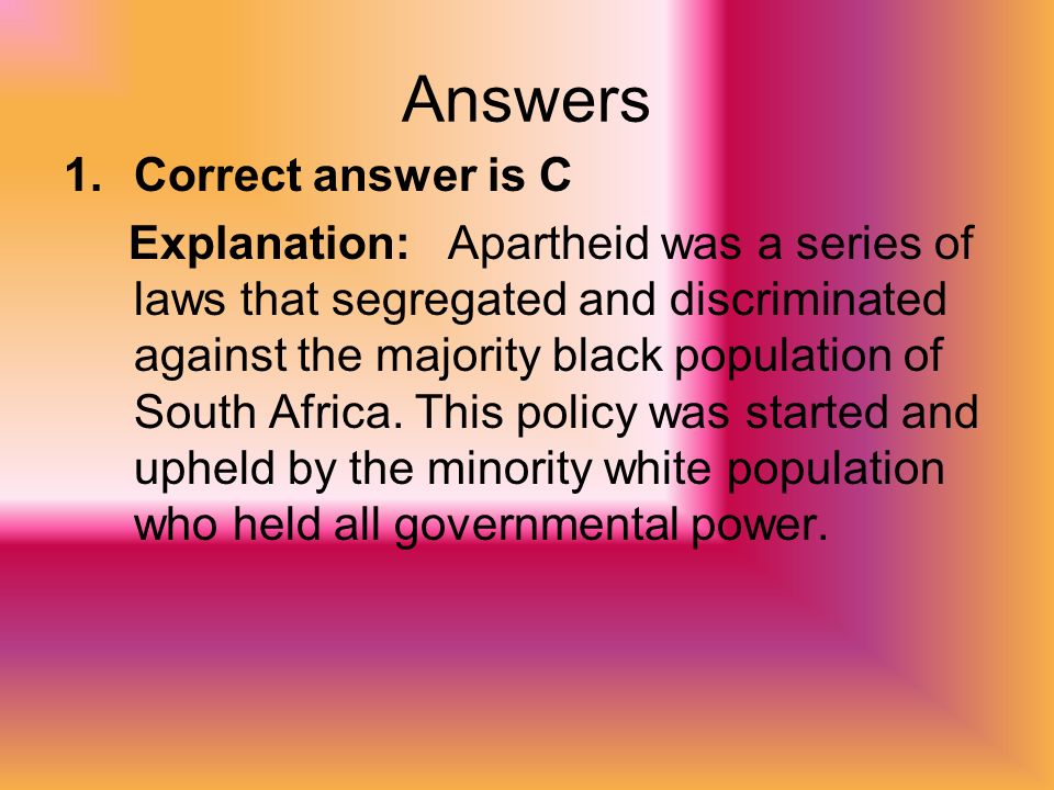 Answers 1.Correct answer is C Explanation: Apartheid was a series of laws that segregated and discriminated against the majority black population of South Africa.