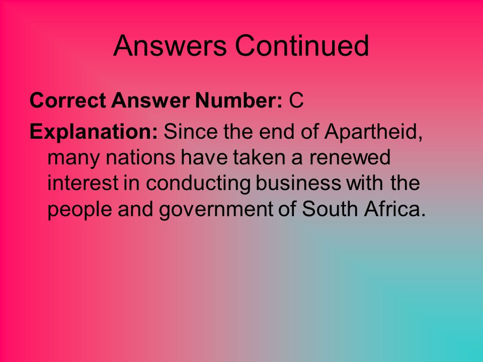 Answers Continued Correct Answer Number: C Explanation: Since the end of Apartheid, many nations have taken a renewed interest in conducting business with the people and government of South Africa.