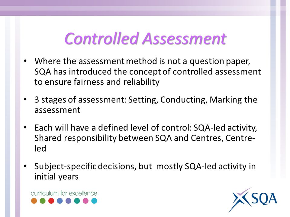 Controlled Assessment Where the assessment method is not a question paper, SQA has introduced the concept of controlled assessment to ensure fairness and reliability 3 stages of assessment: Setting, Conducting, Marking the assessment Each will have a defined level of control: SQA-led activity, Shared responsibility between SQA and Centres, Centre- led Subject-specific decisions, but mostly SQA-led activity in initial years