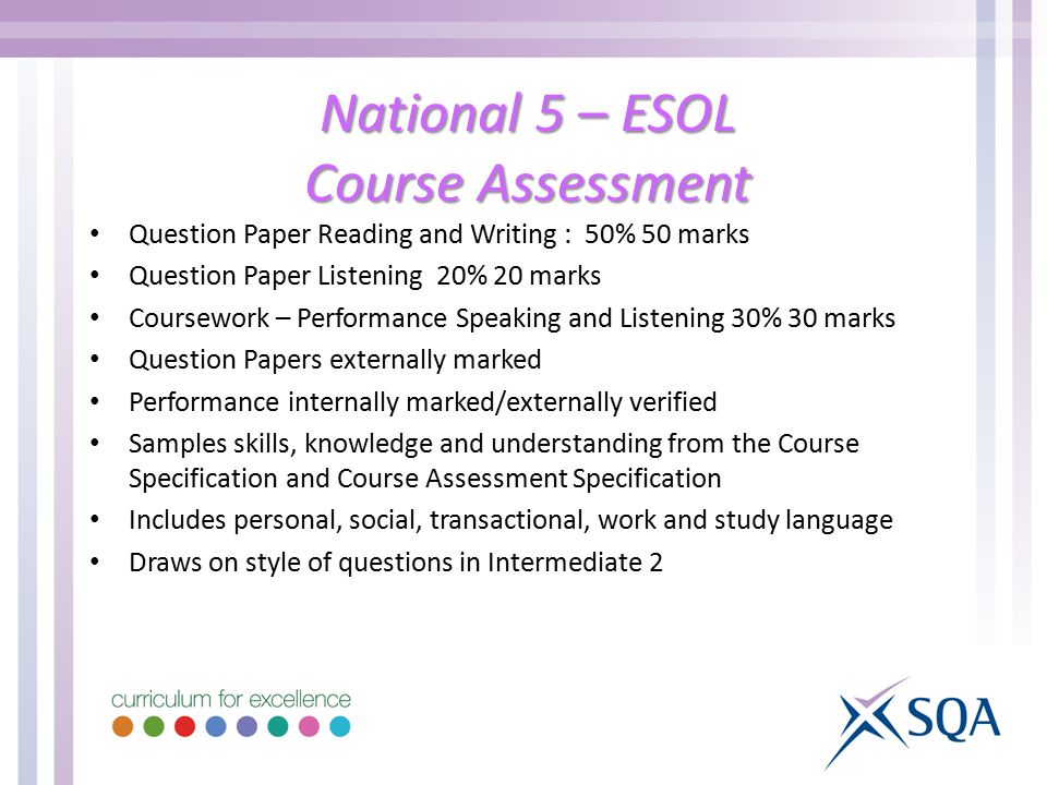 National 5 – ESOL Course Assessment Question Paper Reading and Writing : 50% 50 marks Question Paper Listening 20% 20 marks Coursework – Performance Speaking and Listening 30% 30 marks Question Papers externally marked Performance internally marked/externally verified Samples skills, knowledge and understanding from the Course Specification and Course Assessment Specification Includes personal, social, transactional, work and study language Draws on style of questions in Intermediate 2