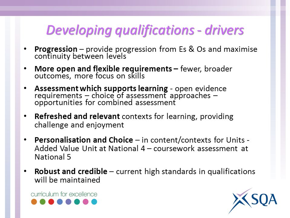Developing qualifications - drivers Progression – provide progression from Es & Os and maximise continuity between levels More open and flexible requirements – fewer, broader outcomes, more focus on skills Assessment which supports learning - open evidence requirements – choice of assessment approaches – opportunities for combined assessment Refreshed and relevant contexts for learning, providing challenge and enjoyment Personalisation and Choice – in content/contexts for Units - Added Value Unit at National 4 – coursework assessment at National 5 Robust and credible – current high standards in qualifications will be maintained