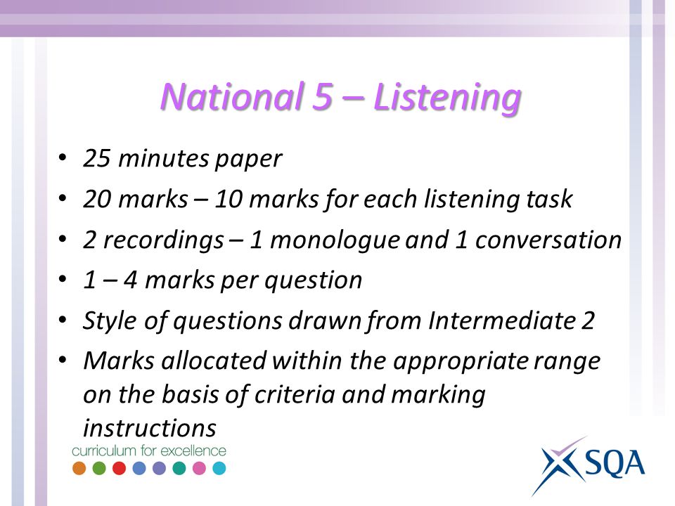 National 5 – Listening 25 minutes paper 20 marks – 10 marks for each listening task 2 recordings – 1 monologue and 1 conversation 1 – 4 marks per question Style of questions drawn from Intermediate 2 Marks allocated within the appropriate range on the basis of criteria and marking instructions