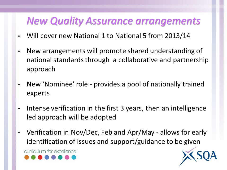 New Quality Assurance arrangements Will cover new National 1 to National 5 from 2013/14 New arrangements will promote shared understanding of national standards through a collaborative and partnership approach New ‘Nominee’ role - provides a pool of nationally trained experts Intense verification in the first 3 years, then an intelligence led approach will be adopted Verification in Nov/Dec, Feb and Apr/May - allows for early identification of issues and support/guidance to be given