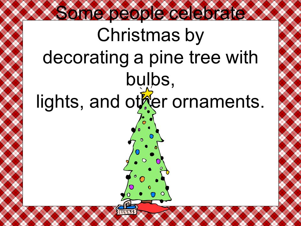 Some people celebrate Christmas by decorating a pine tree with bulbs, lights, and other ornaments.