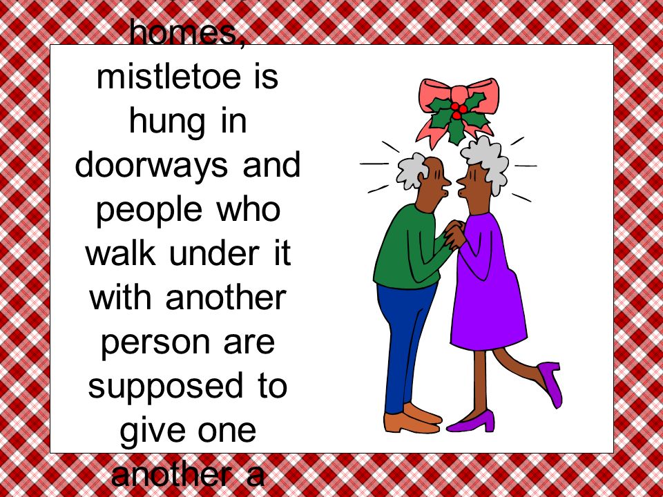 In some homes, mistletoe is hung in doorways and people who walk under it with another person are supposed to give one another a friendly kiss.