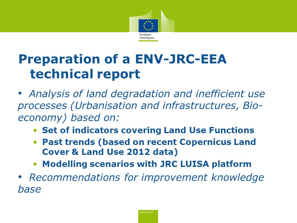 Preparation of a ENV-JRC-EEA technical report Analysis of land degradation and inefficient use processes (Urbanisation and infrastructures, Bio- economy) based on: Set of indicators covering Land Use Functions Past trends (based on recent Copernicus Land Cover & Land Use 2012 data) Modelling scenarios with JRC LUISA platform Recommendations for improvement knowledge base