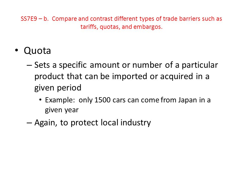 Quota – Sets a specific amount or number of a particular product that can be imported or acquired in a given period Example: only 1500 cars can come from Japan in a given year – Again, to protect local industry