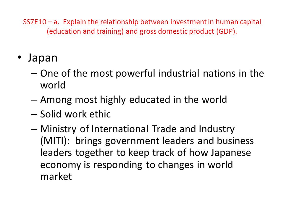 Japan – One of the most powerful industrial nations in the world – Among most highly educated in the world – Solid work ethic – Ministry of International Trade and Industry (MITI): brings government leaders and business leaders together to keep track of how Japanese economy is responding to changes in world market SS7E10 – a.
