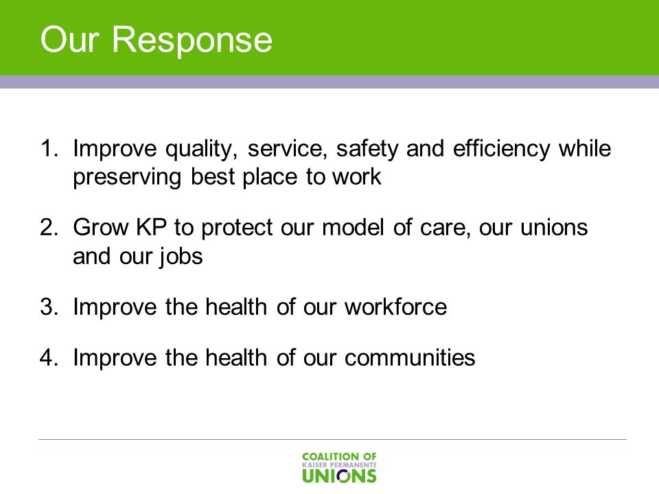 . Our Response 1.Improve quality, service, safety and efficiency while preserving best place to work 2.Grow KP to protect our model of care, our unions and our jobs 3.Improve the health of our workforce 4.Improve the health of our communities