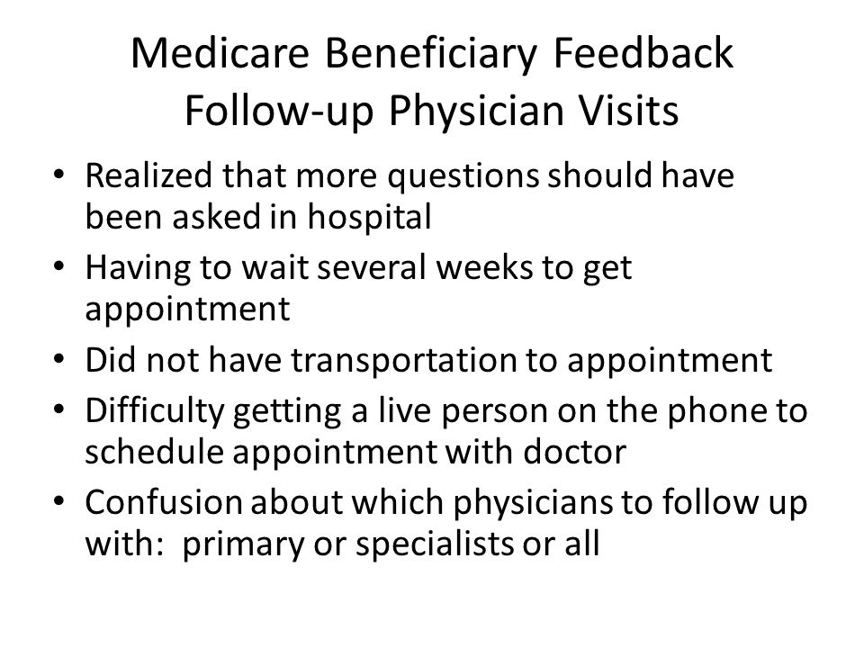 Medicare Beneficiary Feedback Follow-up Physician Visits Realized that more questions should have been asked in hospital Having to wait several weeks to get appointment Did not have transportation to appointment Difficulty getting a live person on the phone to schedule appointment with doctor Confusion about which physicians to follow up with: primary or specialists or all