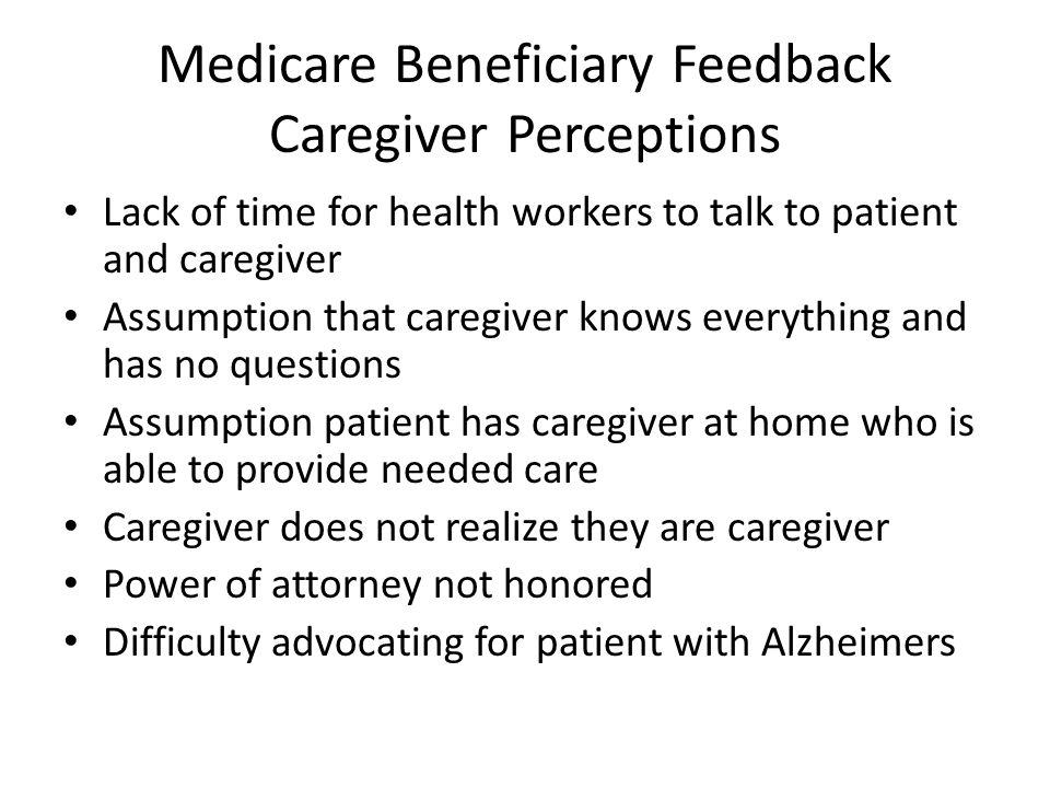 Medicare Beneficiary Feedback Caregiver Perceptions Lack of time for health workers to talk to patient and caregiver Assumption that caregiver knows everything and has no questions Assumption patient has caregiver at home who is able to provide needed care Caregiver does not realize they are caregiver Power of attorney not honored Difficulty advocating for patient with Alzheimers