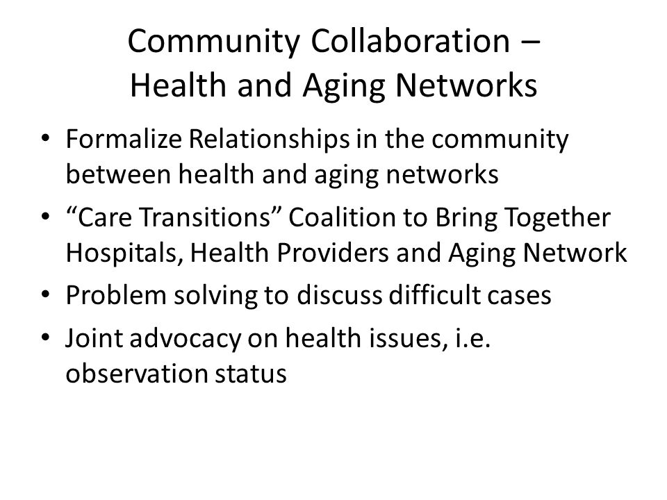 Community Collaboration – Health and Aging Networks Formalize Relationships in the community between health and aging networks Care Transitions Coalition to Bring Together Hospitals, Health Providers and Aging Network Problem solving to discuss difficult cases Joint advocacy on health issues, i.e.