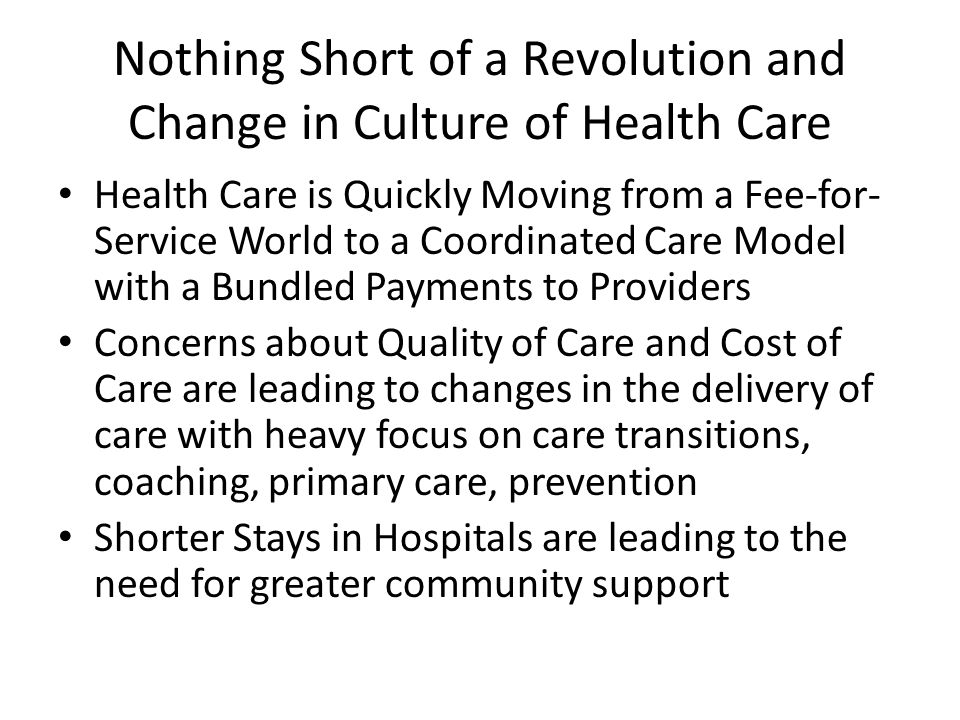 Nothing Short of a Revolution and Change in Culture of Health Care Health Care is Quickly Moving from a Fee-for- Service World to a Coordinated Care Model with a Bundled Payments to Providers Concerns about Quality of Care and Cost of Care are leading to changes in the delivery of care with heavy focus on care transitions, coaching, primary care, prevention Shorter Stays in Hospitals are leading to the need for greater community support