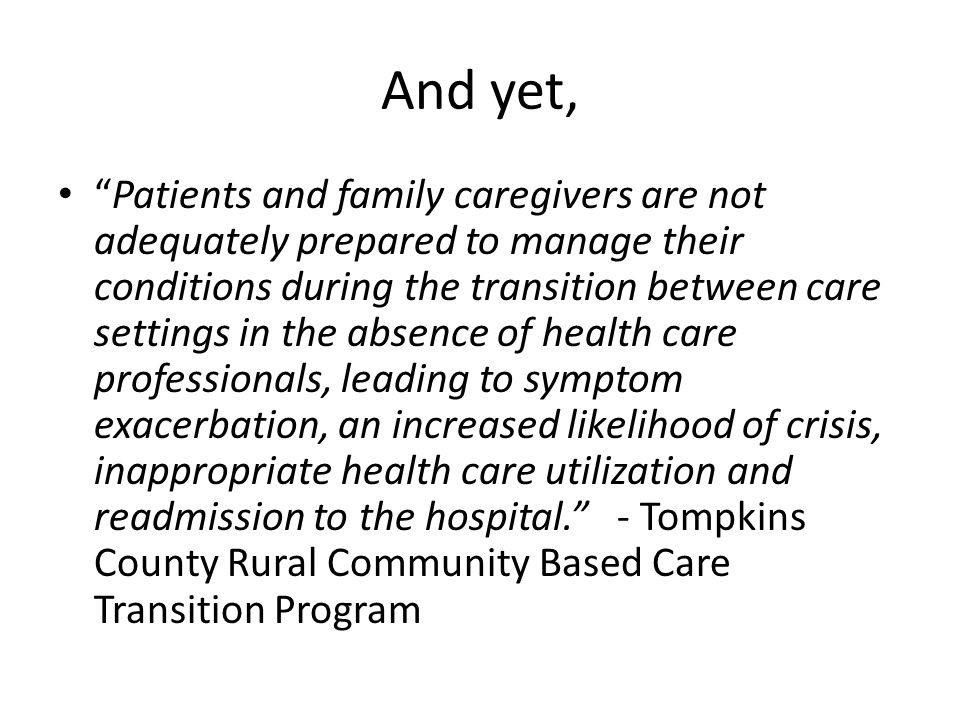 And yet, Patients and family caregivers are not adequately prepared to manage their conditions during the transition between care settings in the absence of health care professionals, leading to symptom exacerbation, an increased likelihood of crisis, inappropriate health care utilization and readmission to the hospital. - Tompkins County Rural Community Based Care Transition Program