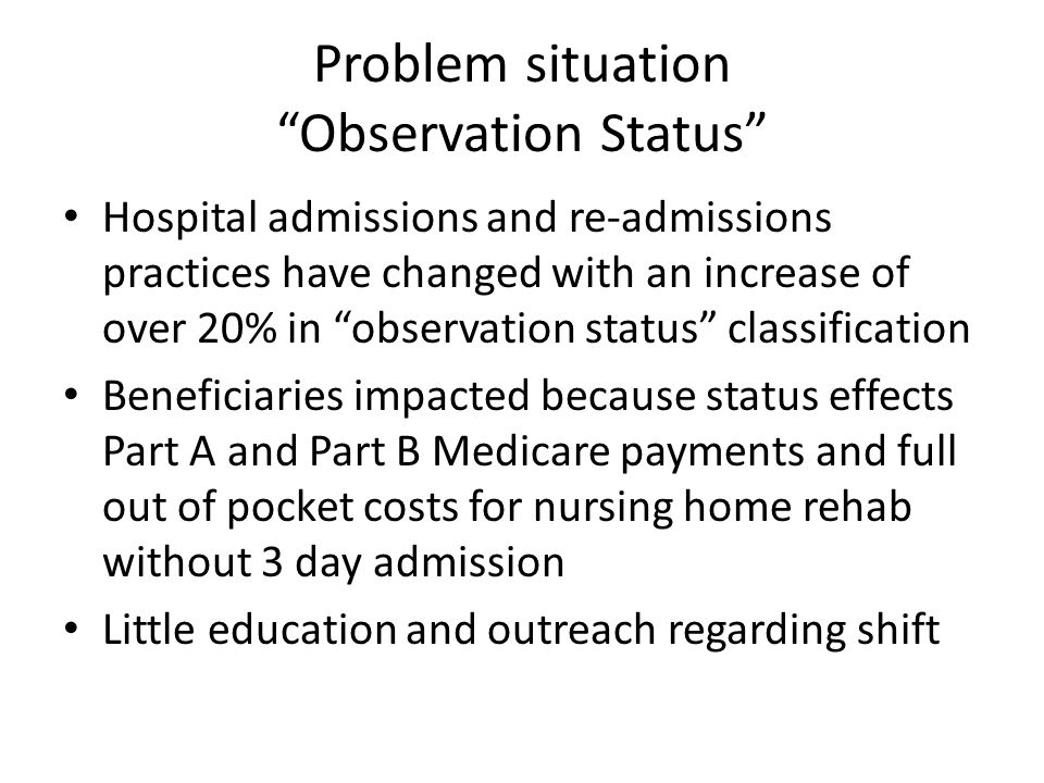 Problem situation Observation Status Hospital admissions and re-admissions practices have changed with an increase of over 20% in observation status classification Beneficiaries impacted because status effects Part A and Part B Medicare payments and full out of pocket costs for nursing home rehab without 3 day admission Little education and outreach regarding shift