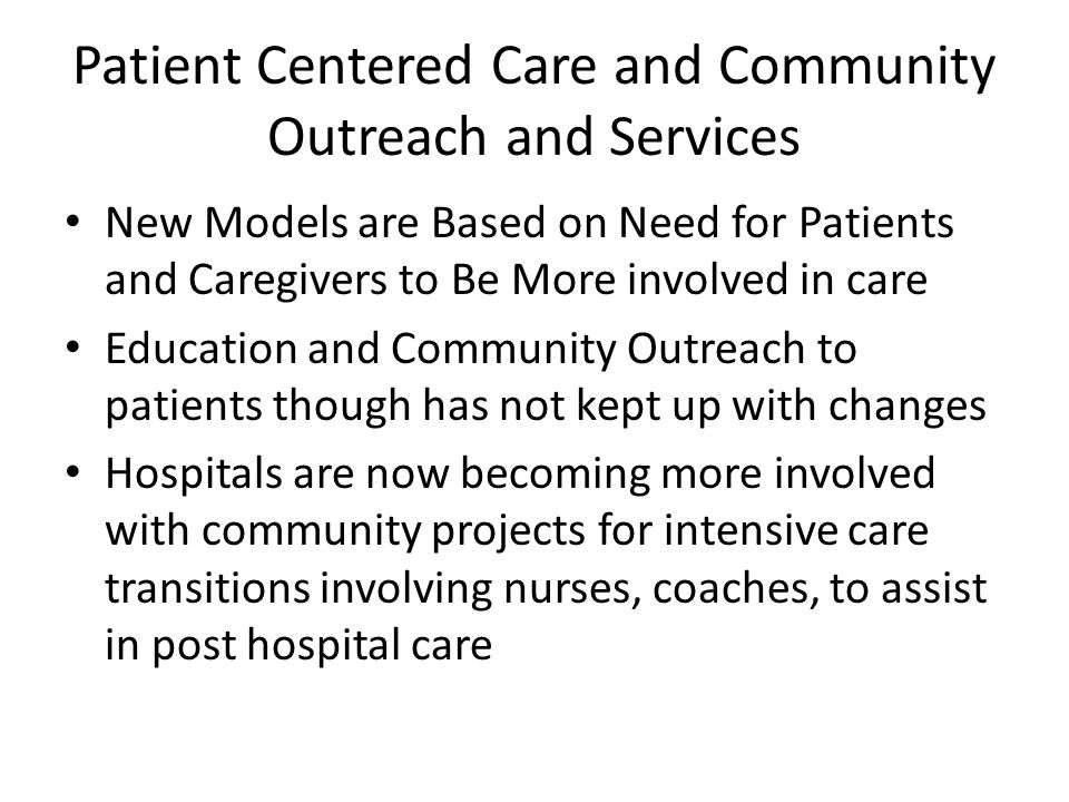 Patient Centered Care and Community Outreach and Services New Models are Based on Need for Patients and Caregivers to Be More involved in care Education and Community Outreach to patients though has not kept up with changes Hospitals are now becoming more involved with community projects for intensive care transitions involving nurses, coaches, to assist in post hospital care