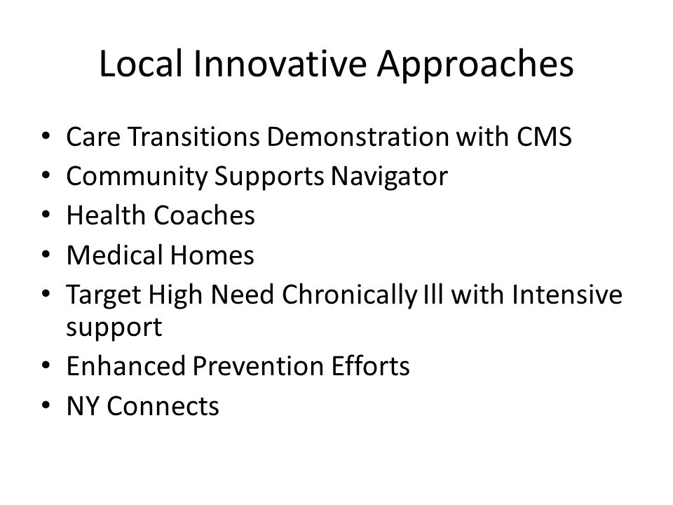 Local Innovative Approaches Care Transitions Demonstration with CMS Community Supports Navigator Health Coaches Medical Homes Target High Need Chronically Ill with Intensive support Enhanced Prevention Efforts NY Connects