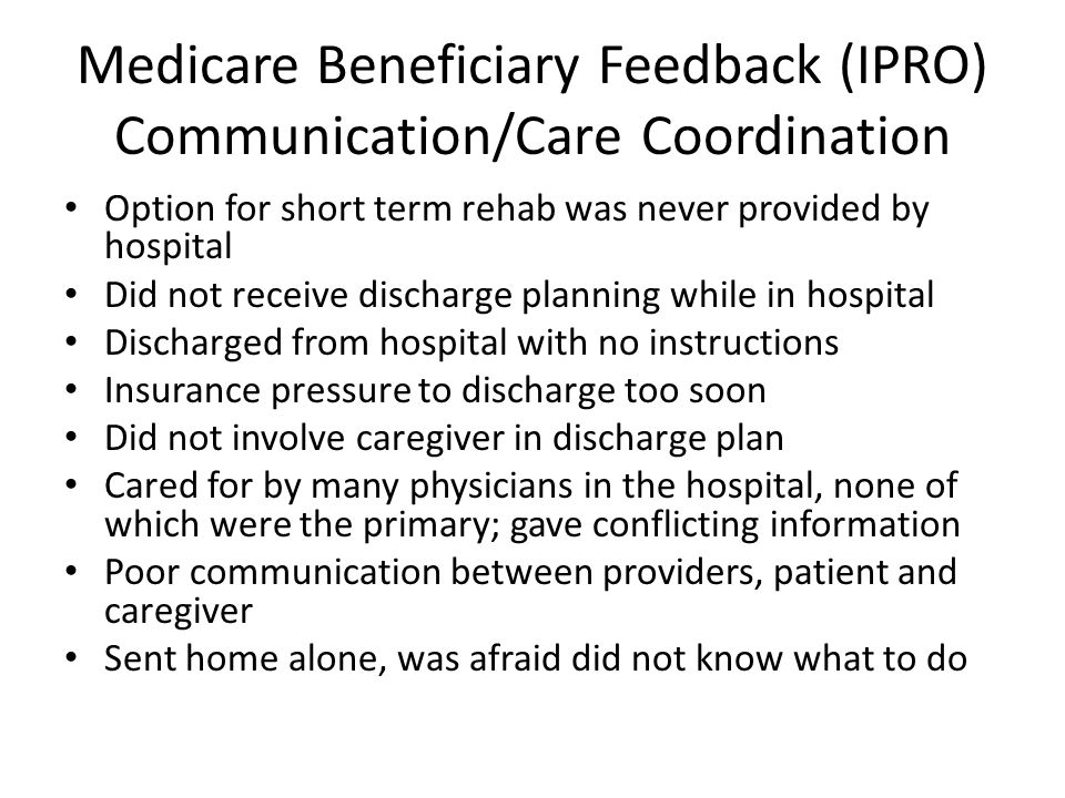 Medicare Beneficiary Feedback (IPRO) Communication/Care Coordination Option for short term rehab was never provided by hospital Did not receive discharge planning while in hospital Discharged from hospital with no instructions Insurance pressure to discharge too soon Did not involve caregiver in discharge plan Cared for by many physicians in the hospital, none of which were the primary; gave conflicting information Poor communication between providers, patient and caregiver Sent home alone, was afraid did not know what to do