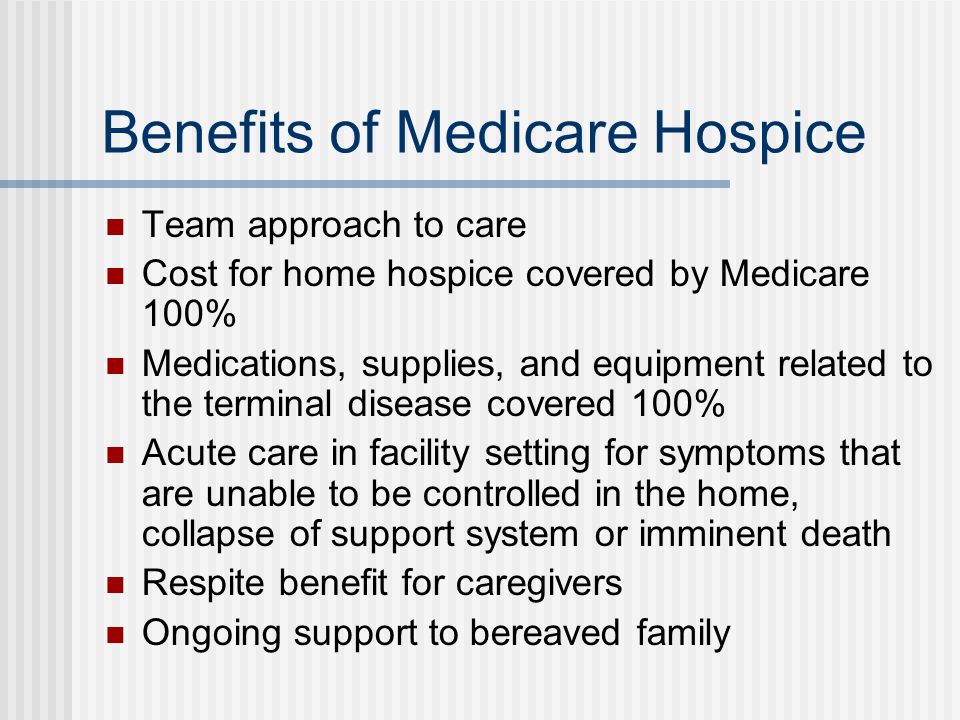 Benefits of Medicare Hospice Team approach to care Cost for home hospice covered by Medicare 100% Medications, supplies, and equipment related to the terminal disease covered 100% Acute care in facility setting for symptoms that are unable to be controlled in the home, collapse of support system or imminent death Respite benefit for caregivers Ongoing support to bereaved family