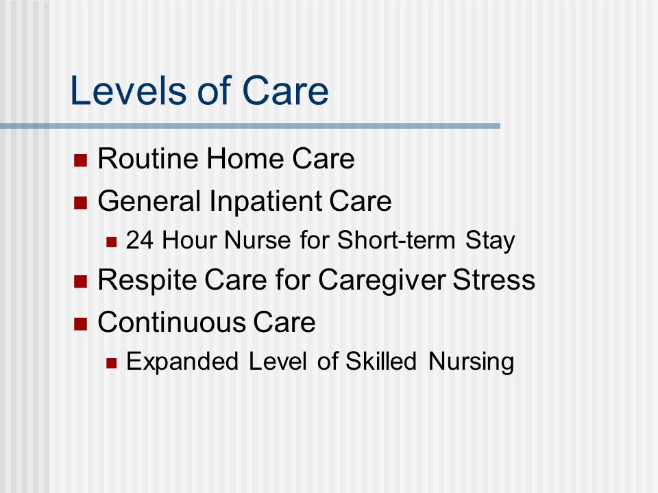 Levels of Care Routine Home Care General Inpatient Care 24 Hour Nurse for Short-term Stay Respite Care for Caregiver Stress Continuous Care Expanded Level of Skilled Nursing